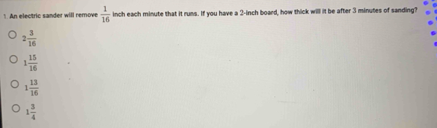 An electric sander will remove  1/16  inch each minute that it runs. If you have a 2-inch board, how thick will it be after 3 minutes of sanding?
2 3/16 
1 15/16 
1 13/16 
1 3/4 