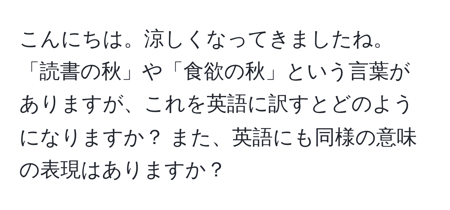 こんにちは。涼しくなってきましたね。「読書の秋」や「食欲の秋」という言葉がありますが、これを英語に訳すとどのようになりますか？ また、英語にも同様の意味の表現はありますか？