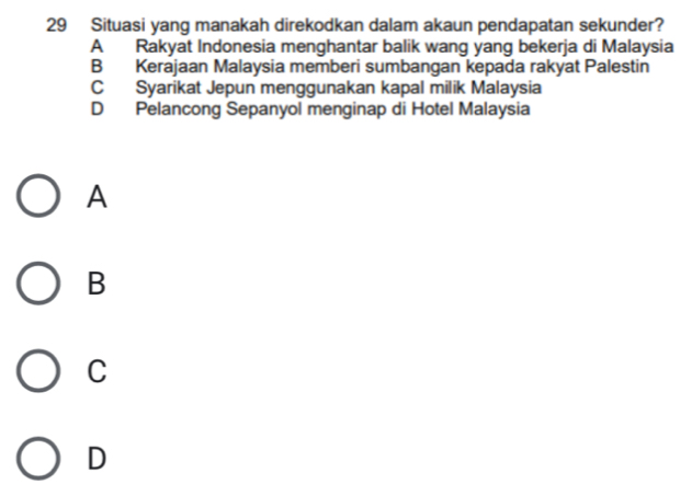 Situasi yang manakah direkodkan dalam akaun pendapatan sekunder?
A Rakyat Indonesia menghantar balik wang yang bekerja di Malaysia
B Kerajaan Malaysia memberi sumbangan kepada rakyat Palestin
C Syarikat Jepun menggunakan kapal milik Malaysia
D Pelancong Sepanyol menginap di Hotel Malaysia
A
B
C
D