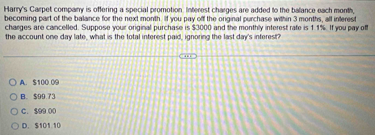 Harry's Carpet company is offering a special promotion. Interest charges are added to the balance each month,
becoming part of the balance for the next month. If you pay off the original purchase within 3 months, all interest
charges are cancelled. Suppose your original purchase is $3000 and the monthly interest rate is 1.1%. If you pay off
the account one day late, what is the total interest paid, ignoring the last day 's interest?
A. $100.09
B. $99.73
C. $99 00
D. $101 10