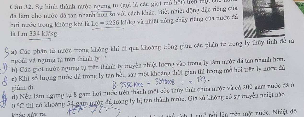 Sự hình thành nước ngưng tụ (gọi là các giọt mô hồi) trên một c óc 1 
đá làm cho nước đá tan nhanh hơn so với cách khác. Biết nhiệt động đặc riêng của 
hơi nước trong không khí là Lc=2256 kJ/kg và nhiệt nóng chảy riêng của nước đá 
là Lm 334 kJ/kg. 
a) Các phân tử nước trong không khí đi qua khoảng trống giữa các phân tử trong ly thủy tinh để ra 
ngoài và ngưng tụ trên thành ly. 
b) Các giọt nước ngưng tụ trên thành ly truyền nhiệt lượng vào trong ly làm nước đá tan nhanh hơn. 
c) Khi số lượng nước đá trong ly tan hết, sau một khoảng thời gian thì lượng mồ hôi trên ly nước đá 
giảm đi. 
d) Nếu làm ngưng tụ 8 gam hơi nước trên thành một cốc thủy tinh chứa nước và cả 200 gam nước đá ở
0°C thì có khoảng 54 gam nước đá trong ly bị tan thành nước. Giả sử không có sự truyền nhiệt nào 
khác xảy ra. 1cm^3 lỗi lên trên mặt nước. Nhiệt độ