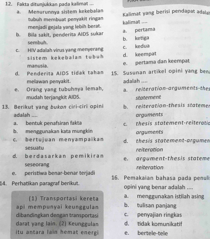 Fakta ditunjukkan pada kalimat ...

a. Menurunnya sistem kekebalan
Kalimat yang berisi pendapat adalal
tubuh membuat penyakit ringan
menjadi gejala yang lebih berat. kalimat ....
b. Bila sakit, penderita AIDS sukar a. pertama
sembuh. b. ketiga
c. HIV adalah virus yang menyerang c. kedua
sistem kekebalan t ubuh d. keempat
manusia. e. pertama dan keempat
d. Penderita AIDS tidak tahan 15. Susunan artikel opini yang ben:
melawan penyakit. adalah ....
e. Orang yang tubuhnya lemah, a. reiteration-arguments-thes
mudah terjangkit AIDS. statement
13. Berikut yang bukan ciri-ciri opini b. reiteration-thesis statemer
adalah .... arguments
a. bentuk penafsiran fakta c. thesis statement-reiteratic
b. menggunakan kata mungkin arguments
c. ber t u juan me n y am paikan d. thesis statement-argumen
sesuatu
reiteration
d. b e r d as a rk an p emik i r a n e. argument-thesis stateme
seseorang reiteration
e. peristiwa benar-benar terjadi
16. Pemakaian bahasa pada penuli
14. Perhatikan paragraf berikut.
opini yang benar adalah ....
(1) Transportasi kereta a. menggunakan istilah asing
api mempunyai keunggulan b. tulisan panjang
dibandingkan dengan transportasi c. penyajian ringkas
darat yang lain. (2) Keunggulan d. tidak komunikatif
itu antara lain hemat energi e. bertele-tele