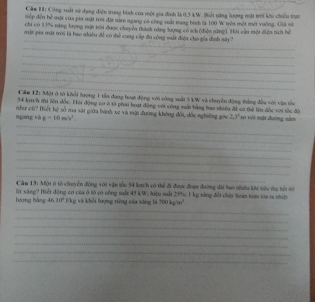 Công suất sử dụng điện trung bình của một gia đình là 0,5 kW. Biết năng lượng mặt trời khi chiếu trực 
tiếp đến bể mặt của pin mặt trời đặt nằm ngang có công suất trung bình là 100 W trên một mét vuông. Giá sử 
chi có 15% năng lượng mặt trời được chuyển thành năng lượng có ích (điện năng). Hỏi cần một diện tích bề 
_ 
mặt pin mặt trời là bao nhiêu để có thể cung cấp đủ công suất điện cho gia đình này? 
_ 
_ 
_ 
_ 
_ 
_ 
Cầu 12: Một ô tô khối lượng 1 tấn đang hoạt động với công suất 5 kW và chuyển động thẳng đều với vận tốc
54 km/h thi lên đốc. Hỏi động cơ ô tô phái hoạt động với công suất bằng bao nhiêu đề có thể lên đốc với tốc độ 
như cũ? Biết hhat c số ma sát giữa bánh xe và mặt đường không đồi, dốc nghiêng góc 
ngang và g=10m/s^2. 2.3^0 so với mật đường nằm 
_ 
_ 
_ 
_ 
_ 
_ 
_ 
Câu 13: Một ô tô chuyển động với vận tốc 54 km/h có thể đi được đoạn đường dài bao nhiều khi tiêu thụ hết 60
lit xãng? Biết động cơ của ô tô có công suất 45 kW; hiệu suất 25° 6; 1 kg xăng đốt cháy hoàn toàn tóa ra nhiệt 
_ 
lượng bằng 16.10^6J/kg và khối lượng riêng của xăng là 700kg/m^3. 
_ 
_ 
_ 
_ 
_ 
_
