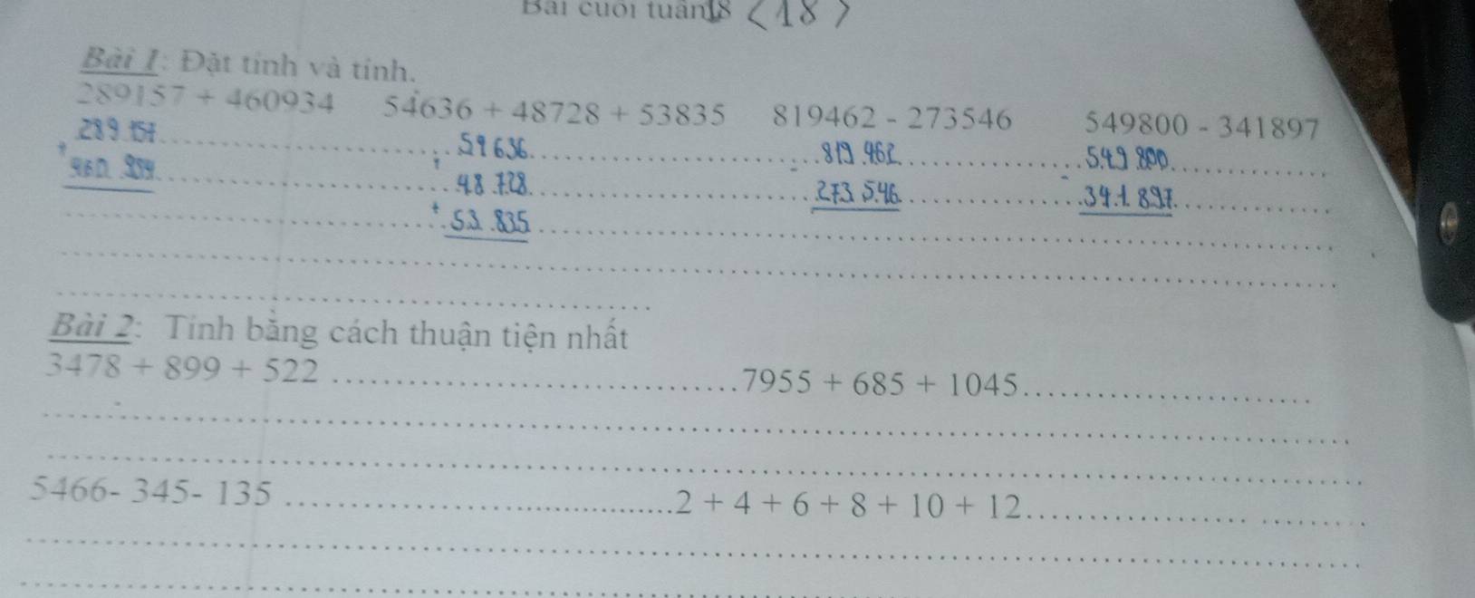 Bài cuối tuận 
Bài I: Đặt tính và tính.
289157+460934 54636+48728+53835 819462-273546 549800-341897
_ beginarrayr 2380.64 _  964 hline endarray
_ 
___ beginarrayr 51636 +43,122 hline endarray ___
beginarrayr ...8□ .96£ ... hline endarray __ 
____ beginarrayr ..5.49 -..34.4897 hline endarray
_ 
__ 
_ 
_ 
_ 
Bài 2: Tính bằng cách thuận tiện nhất
3478+899+522 _ 
_ 
_ 7955+685+1045
_ 
_ 5466-345-135
_
2+4+6+8+10+12 _ 
_