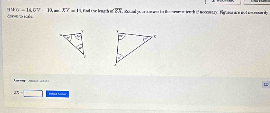 Show Ecmp
If WU=14,UV=10 , and XY=14 , find the length of overline ZX. Round your answer to the nearest tenth if necessary. Figures are not necessarily
drawn to scale.
 
Answer Attempt 1 out of 2
ZX= Suhmit Anewer