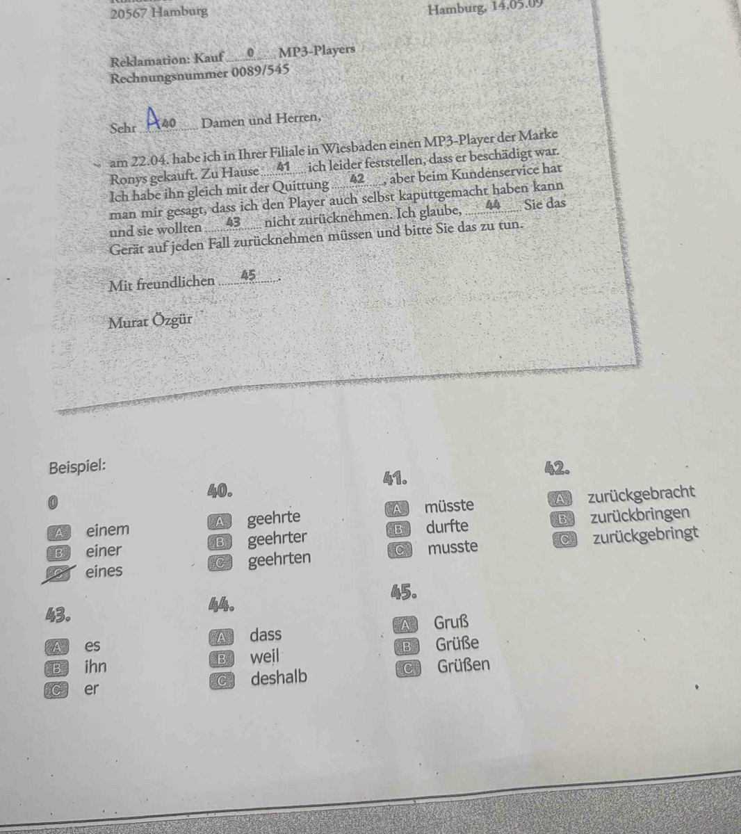 20567 Hamburg
Hamburg, 14.05.09
Reklamation: Kauf MP3-Players
Rechnungsnummer 0089/545
Sehr _Damen und Herren,
am 22.04. habe ich in Ihrer Filiale in Wiesbaden einen MP3-Player der Marke
Ronys gekauft. Zu Hause 41 ich leider feststellen, dass er beschädigt war.
Ich habe ihn gleich mit der Quittung .... 2, aber beim Kundenservice hat
man mir gesagt, dass ich den Player auch selbst kaputtgemacht haben kann
und sie wollten nicht zurücknehmen. Ich glaube, 44 _ Sie das
Gerät auf jeden Fall zurücknehmen müssen und bitte Sie das zu tun.
Mit freundlichen ..5..
Murat Özgür
Beispiel: 42.
40.
A einem A geehrte A müsste A zurückgebracht
B einer B geehrter B durfte B zurückbringen
C zurückgebringt
to eines C geehrten C musste
45.
43. 44.
A es A dass A Gruß
B ihn B weil B Grüße
c er C deshalb C Grüßen