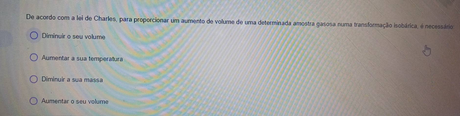 De acordo com a lei de Charles, para proporcionar um aumento de volume de uma determinada amostra gasosa numa transformação isobárica, é necessário
Diminuir o seu volume
Aumentar a sua temperatura
Diminuir a sua massa
Aumentar o seu volume