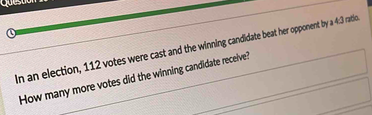 Questio 
n an election, 112 votes were cast and the winning candidate beat her opponent by a 4:3 ratio. 
How many more votes did the winning candidate receive?