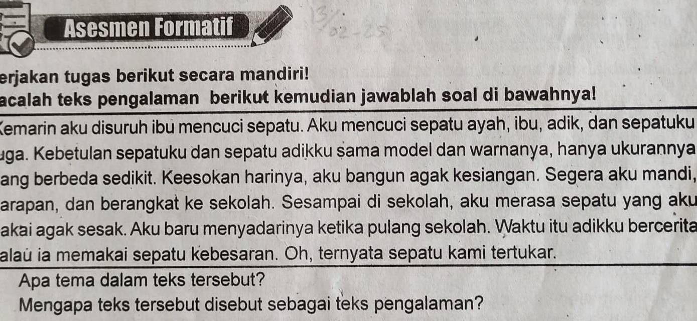 Asesmen Formatif 
erjakan tugas berikut secara mandiri! 
acalah teks pengalaman berikut kemudian jawablah soal di bawahnya! 
Kemarin aku disuruh ibu mencuci sepatu. Aku mencuci sepatu ayah, ibu, adik, dan sepatuku 
uga. Kebetulan sepatuku dan sepatu adikku şama model dan warnanya, hanya ukurannya 
ang berbeda sedikit. Keesokan harinya, aku bangun agak kesiangan. Segera aku mandi, 
arapan, dan berangkat ke sekolah. Sesampai di sekolah, aku merasa sepatu yang aku 
akai agak sesak. Aku baru menyadarinya ketika pulang sekolah. Waktu itu adikku bercerita 
alaú ia memakai sepatu kebesaran. Oh, ternyata sepatu kami tertukar. 
Apa tema dalam teks tersebut? 
Mengapa teks tersebut disebut sebagai teks pengalaman?