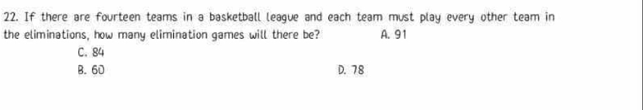 If there are fourteen teams in a basketball league and each team must play every other team in
the eliminations, how many elimination games will there be? A. 91
C. 84
B. 60 D. 78