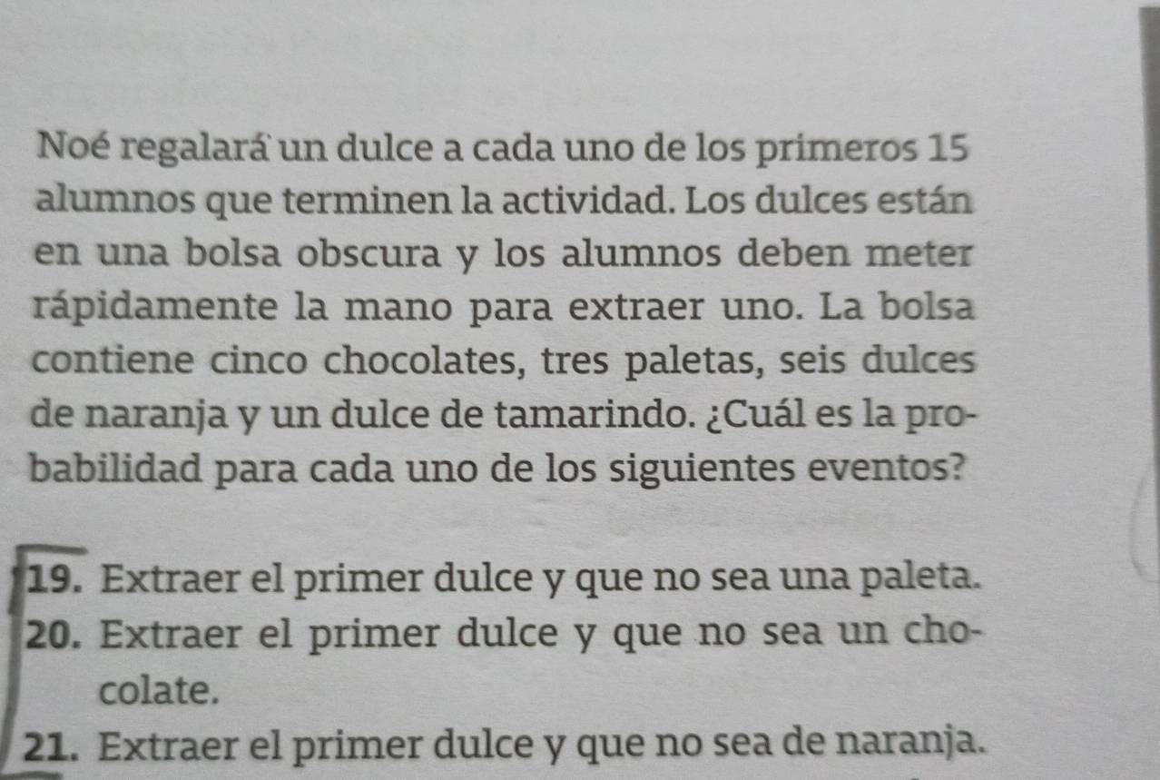 Noé regalará un dulce a cada uno de los primeros 15
alumnos que terminen la actividad. Los dulces están 
en una bolsa obscura y los alumnos deben meter 
rápidamente la mano para extraer uno. La bolsa 
contiene cinco chocolates, tres paletas, seis dulces 
de naranja y un dulce de tamarindo. ¿Cuál es la pro- 
babilidad para cada uno de los siguientes eventos? 
19. Extraer el primer dulce y que no sea una paleta. 
20. Extraer el primer dulce y que no sea un cho- 
colate. 
21. Extraer el primer dulce y que no sea de naranja.