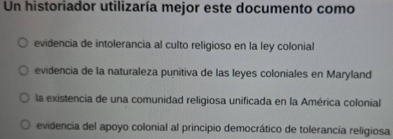 Un historiador utilizaría mejor este documento como
evidencia de intolerancia al culto religioso en la ley colonial
evidencia de la naturaleza punitiva de las leyes coloniales en Maryland
la existencia de una comunidad religiosa unificada en la América colonial
evidencia del apoyo colonial al principio democrático de tolerancia religiosa