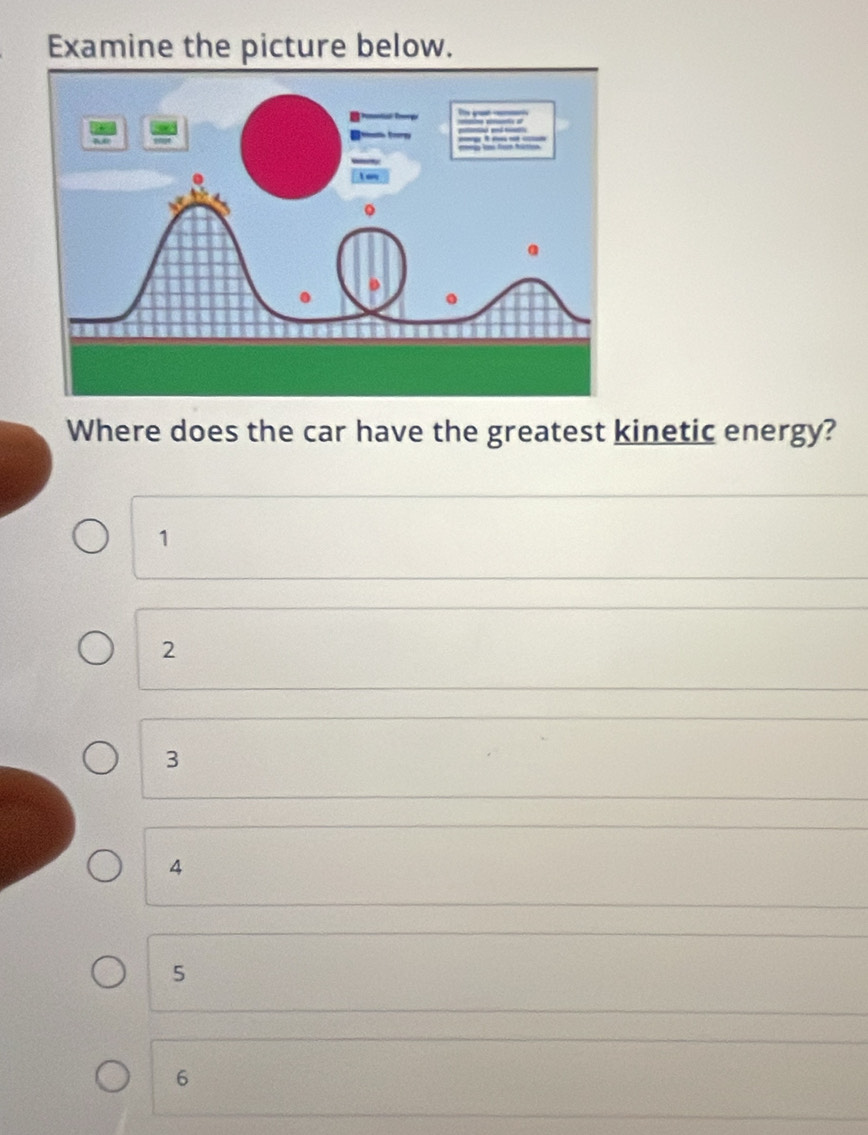 Examine the picture below.
Where does the car have the greatest kinetic energy?
1
2
3
4
5
6