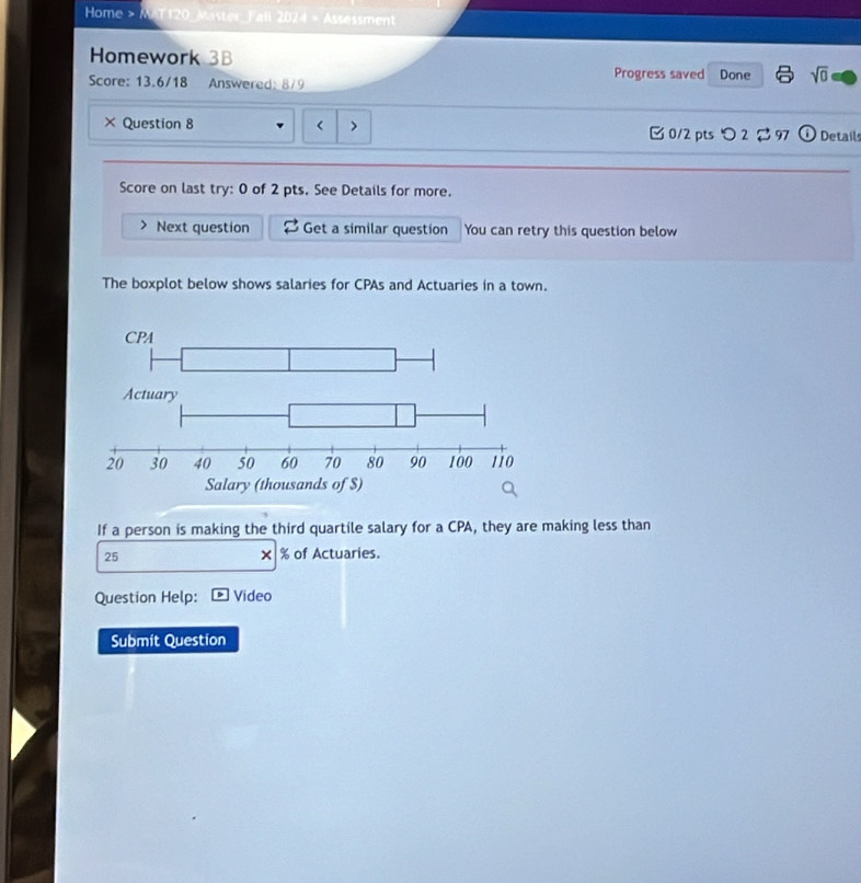 Home > MAT120_Master_Fall 2024 > Assessment 
Homework 3B Progress saved 
Score: 13.6/18 Answered: 8/9 Done sqrt(0) 
× Question 8 > □ 0/2 pts つ 2 97 Details 
Score on last try: 0 of 2 pts. See Details for more. 
Next question Get a similar question You can retry this question below 
The boxplot below shows salaries for CPAs and Actuaries in a town. 
If a person is making the third quartile salary for a CPA, they are making less than
25 % of Actuaries. 
× 
Question Help: Video 
Submit Question