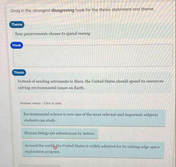 Drag in the strongest disagreeing hook for the thesis statement and theme.
Theme
how governments choose to spend money
Hook
Thesis
Instead of sending astronauts to Mars, the United States should spend its resources
solving environmental issues on Earth.
Answer menu - Click to add.
Environmental science is now one of the most relevant and important subjects
students can study.
Human beings are adventurous by nature.
Around the world- the United States is widely admired for its cutting-edge space
exploration program.