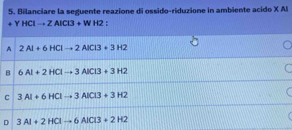 Bilanciare la seguente reazione di ossido-riduzione in ambiente acido X Al
+YHClto ZAlCl3+WH2 *
A 2Al+6HClto 2AlCl3+3H2
B 6Al+2HClto 3AlCl3+3H2
C 3Al+6HClto 3AlCl3+3H2
D 3Al+2HClto 6AlCl3+2H2