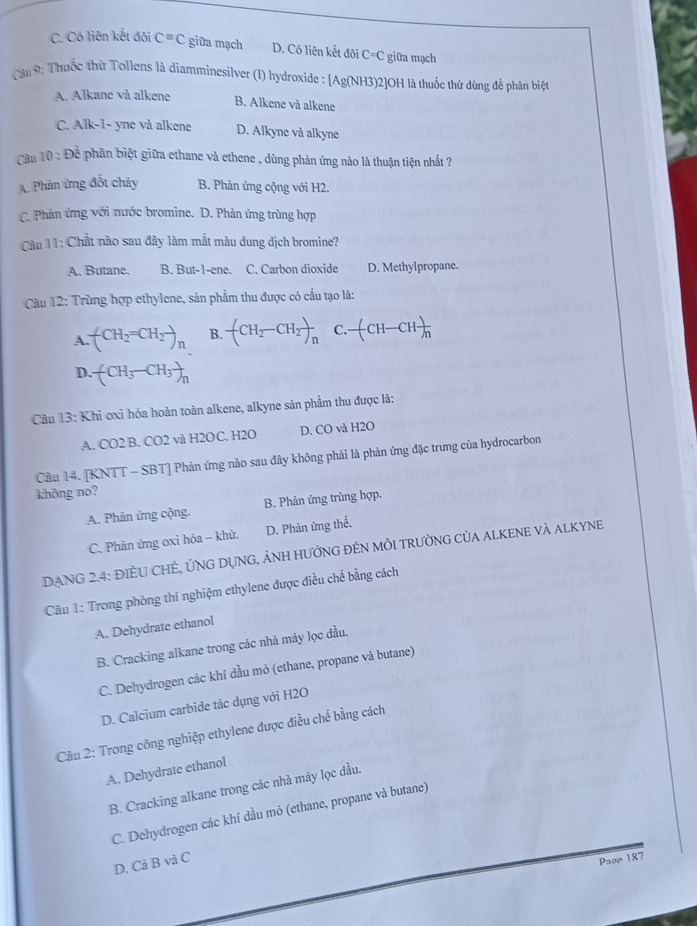 C. Có liên kết đội C=C giữa mạch D. Có liên kết đôi C=C C giữa mạch
Cậu 9: Thuốc thử Tollens là diamminesilver (1) hydroxide : [Ag(NH3)2]OH là thuốc thử dùng để phân biệt
A. Alkane và alkene B. Alkene và alkene
C. Alk-1- yne và alkene D. Alkyne và alkyne
Câu 10:Doverline overline overline overline  phân biệt giữa ethane và ethene , dùng phản ứng nào là thuận tiện nhất ?
A. Phản ứng đốt cháy B. Phản ứng cộng với H2.
C. Phản ứng với nước bromine. D. Phản ứng trùng hợp
Cu 11: Chất nào sau đây làm mắt màu dung dịch bromine?
A. Butane. B. But-1-ene. C. Carbon dioxide D. Methylpropane.
Cầu 12: Trùng hợp ethylene, sản phẩm thu được có cấu tạo là:
A. (CH_2=CH_2to _n B. -(CH_2-CH_2)_n C. -(CH-CH)_n
D. (CH_3-CH_3)_n
Cầu 13: Khỉ oxi hóa hoàn toàn alkene, alkyne sản phẩm thu được là:
A. CO2 B. CO2 và H2OC. H2O D. CO và H2O
Cầu 14. [KNTT - SBT] Phản ứng nào sau đây không phải là phản ứng đặc trưng của hydrocarbon
không no?
A. Phản ứng cộng. B. Phản ứng trùng hợp.
C. Phản ứng oxỉ hóa - khử. D. Phản ứng thể.
DANG 2.4: ĐIÈU CHÊ, ỨNG DỤNG, ẢNH HƯởNG ĐÊN MÔI TRƯỜNG CủA ALKENE Và ALKYNE
Câu 1: Trong phòng thí nghiệm ethylene được điều chế bằng cách
A. Dehydrate ethanol
B. Cracking alkane trong các nhà máy lọc dầu.
C. Dehydrogen các khí dầu mỏ (ethane, propane và butane)
D. Calcium carbide tác dụng với H2O
Câu 2: Trong công nghiệp ethylene được điều chế bằng cách
A. Dehydrate ethanol
B. Cracking alkane trong các nhà máy lọc dầu.
C. Dehydrogen các khí dầu mỏ (ethane, propane và butane)
D. Cả B và C
Paoe 187