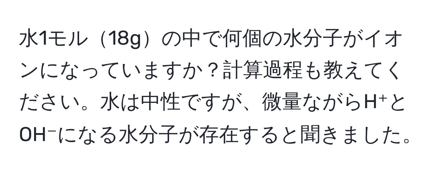 水1モル18gの中で何個の水分子がイオンになっていますか？計算過程も教えてください。水は中性ですが、微量ながらH⁺とOH⁻になる水分子が存在すると聞きました。