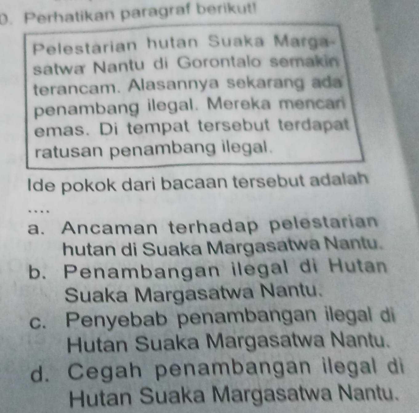 Perhatikan paragraf berikut!
Pelestarian hutan Suaka Marga
satwa Nantu di Gorontalo semakin
terancam. Alasannya sekarang ada
penambang ilegal. Mereka mencan
emas. Di tempat tersebut terdapat
ratusan penambang ilegal.
Ide pokok dari bacaan tersebut adalah
a. Ancaman terhadap pelestarian
hutan di Suaka Margasatwa Nantu.
b. Penambangan ilegal di Hutan
Suaka Margasatwa Nantu.
c. Penyebab penambangan ilegal di
Hutan Suaka Margasatwa Nantu.
d. Cegah penambangan ilegal di
Hutan Suaka Margasatwa Nantu.