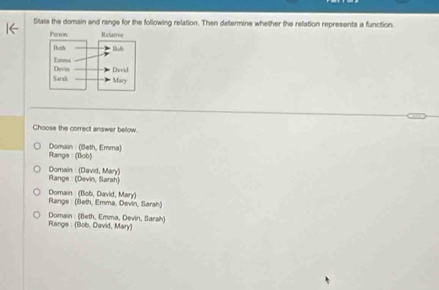 State the domain and range for the following relation. Then determine whether the relation represents a function.
Choose the correct answer below.
Domain : (Beth, Emma)
Range: (Bob)
Domain (David, Mary)
Range : (Devin, Sarah)
Domain (Bob, David, Mary)
Range (Beth, Emma, Devin, Sarah)
Domain : (Beth, Emma, Devin, Sarah)
Range : (Bob. David, Mary)