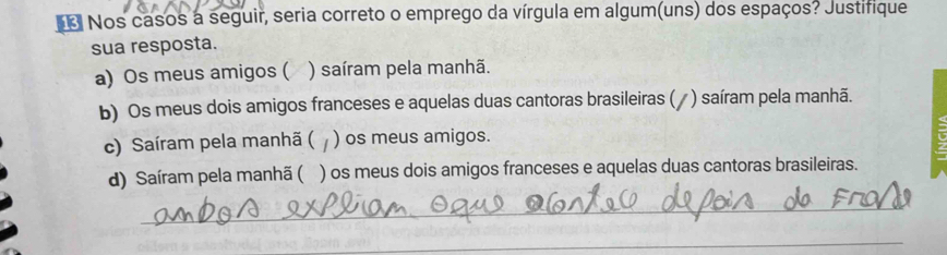 Nos casos a seguir, seria correto o emprego da vírgula em algum(uns) dos espaços? Justifique
sua resposta.
a) Os meus amigos ( ) saíram pela manhã.
b) Os meus dois amigos franceses e aquelas duas cantoras brasileiras (/ ) saíram pela manhã.
c) Saíram pela manhã ( ) os meus amigos.
d) Saíram pela manhã ( ) os meus dois amigos franceses e aquelas duas cantoras brasileiras.
_
_