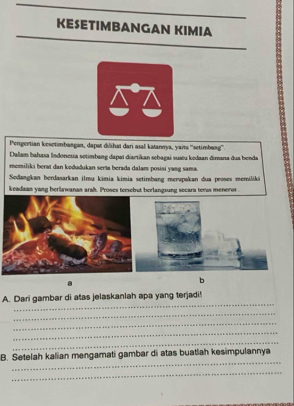 KESETIMBANGAN KIMIA 
8 
Pengertian kesetimbangan, dapat dilihat dari asal katannya, yaitu “setimbang”. 
Dalam bahasa Indonesia setimbang dapat diartíkan sebagai suatu kedaan dimana dua benda 
memiliki berat dan kedudukan serta berada dalam posisi yang sama. 
Sedangkan berdasarkan ilmu kimia kimia setimbang merupakan dua proses memiliki 
keadaan yang berlawanan arah. Proses tersebut berlangsung secara terus menerus . 
a 
b 
_ 
A. Dari gambar di atas jelaskanlah apa yang terjadi! 
_ 
_ 
_ 
_ 
_ 
B. Setelah kalian mengamati gambar di atas buatlah kesimpulannya 
_
