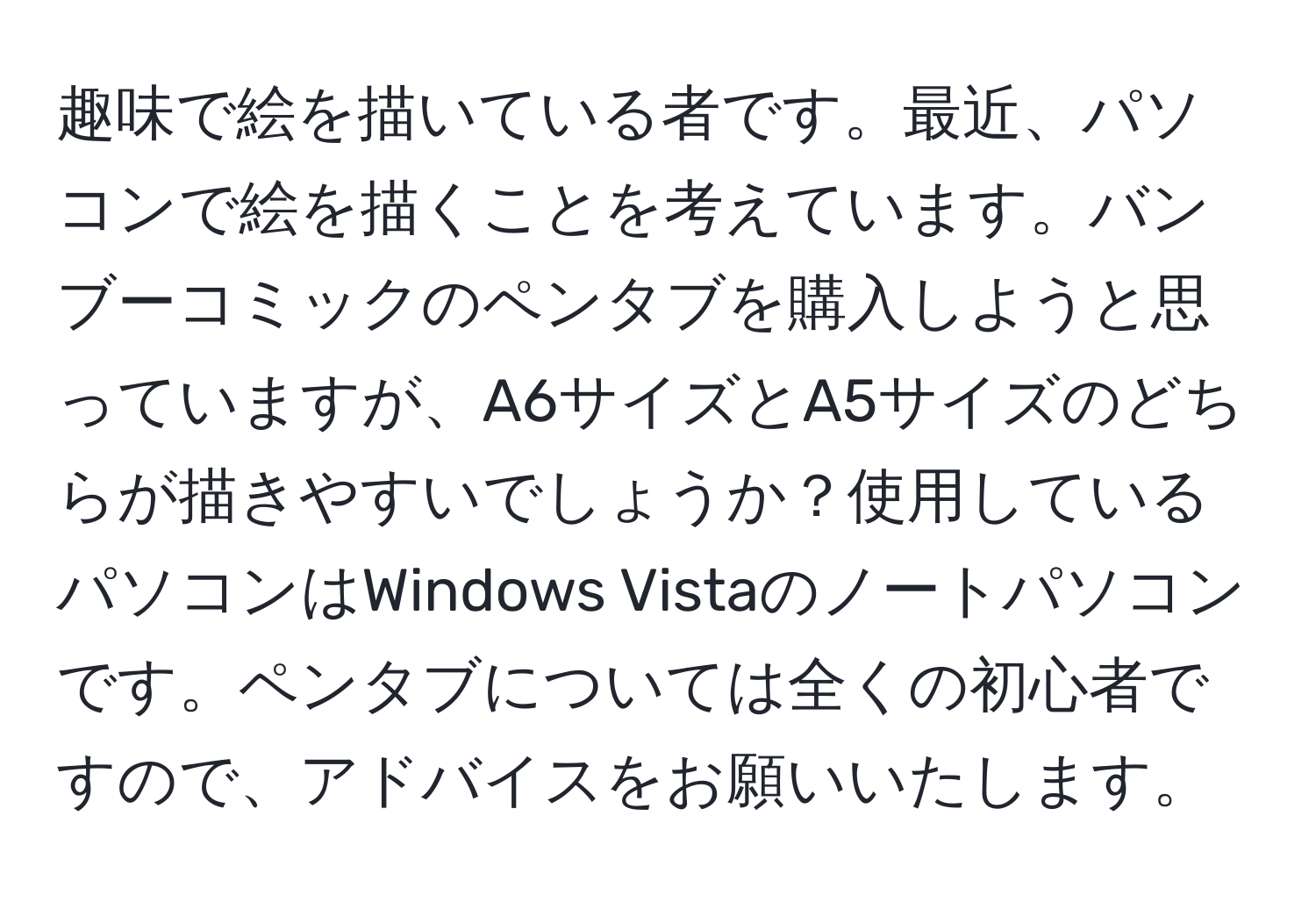 趣味で絵を描いている者です。最近、パソコンで絵を描くことを考えています。バンブーコミックのペンタブを購入しようと思っていますが、A6サイズとA5サイズのどちらが描きやすいでしょうか？使用しているパソコンはWindows Vistaのノートパソコンです。ペンタブについては全くの初心者ですので、アドバイスをお願いいたします。