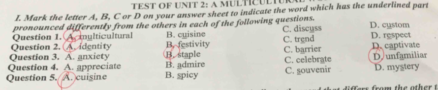 TEST OF UNIT 2: A MULTCULTUR
I. Mark the letter A, B, C or D on your answer sheet to indicate the word which has the underlined part
pronounced differently from the others in each of the following questions. D. custom
Question 1. A. multicultural B. cuisine C. discuss D. respect
Question 2. A. identity B. festivity C. trend
Question 3. A. anxiety B. staple C. barrier D captivate
Question 4. A. appreciate B. admire C. celebrate D unfamiliar
Question 5. A. cuisine B. spicy C. souvenir D. mystery