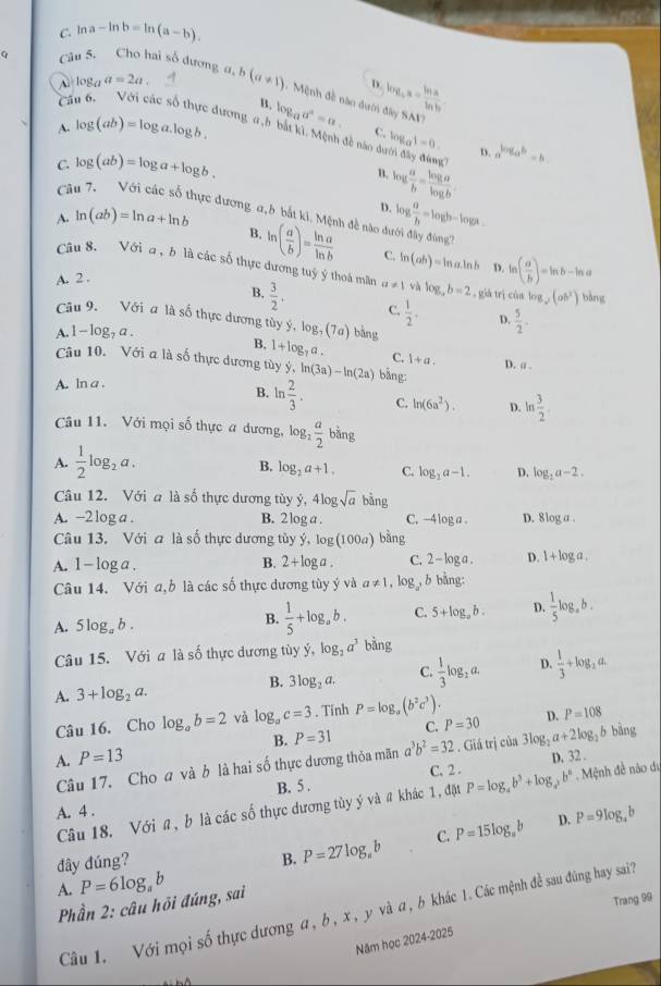 C. ln a-ln b=ln (a-b).
Câu 5. Cho hai số dương c a,b(a!= 1) Mệnh đề nào dưới log _4a= ln a/ln b 
log _aa=2a.
D.
Cá
B.
14 y SAV?
dương, a ,b bắt kì. Mệnh đề nào dưới đây đùng
A. log (ab)=log a.log b. log _aa^a=a. C. log _a1=0. D. a^(log _a)b=b
C. log (ab)=log a+log b.
B.
Câ
log  a/b = log a/log b .
D.
A. ln (ab)=ln a+ln b log  a/b =log b-log a.
hực đương a, b bắt ki, Mệnh đề nào dưới đây đùng''
B. ln ( a/b )= ln a/ln b 
A. 2 . C. ln (ab)=ln a.ln D. ln ( a/b )=ln b-ln ,
Câu 8. Với Q , 6 là các số thực dương tuỷ ý thoà măn a!= 1 log _ab=2 , già trì cùa log _y(ab^2) bàng
B.  3/2 , C.  1/2 . D.  5/2 .
Câu 9. Với a là số thực dương tủy ý log _7(7a) bàng
A. l - log, a .
B. 1+log _7a. C. 1+a. D. a .
Câu 10. Với a là số thực dương tùy ý, ln (3a)-ln (2a) bằng:
A. ln a .
B. ln  2/3 . C. ln (6a^2). D. ln  3/2 .
Câu 11. Với mọi số thực a dương, log _2 a/2  bằng
A.  1/2 log _2a.
B. log _2a+1. C. log _2a-1. D. log _2a-2.
Câu 12. Với a là số thực dương tùy ý, 4log sqrt(a) 5n.
A. -2 log a . B. 2 log a . C. - 4|OR. D. 8log a .
Câu 13. Với a là số thực dương tùy ý hat y,log (100a) bǎng
A. 1 - log a . B. 2+log a C. 2-log a. D. 1+log a.
Câu 14. Với a,b là các số thực dương tùy ý và a!= 1,log _2 ,b bằng:
A. 5log _ab.
B.  1/5 +log _ab. C. 5+log _ab. D.  1/5 log _ab.
Câu 15.  Với a là số thực dương tùyy y,log _2a^3 bang
B. 3log _2a. C.  1/3 log _2a. D.  1/3 +log _2a.
A. 3+log _2a.
Câu 16, Cho log _ab=2 và log _ac=3. Tinh P=log _a(b^2c^3). D. P=108
B. P=31 C. P=30
A. P=13
Câu 17. Cho a và b là hai số thực dương thỏa mãn a^3b^2=32. Giá trị của 3log _2a+2log _2 h bāng
C. 2 . D, 32 .
A. 4 . B. 5 .
Câu 18. Với a, b là các số thực dương tùy ý và # khác 1, đặt P=log _ab^3+log _a^2b^8. Mệnh đề não dự
B. P=27log _ab C. P=15log _ab D.
đây đúng? P=9log _4b
A. P=6log _ab
Phần 2: câu hỏi đúng, sai
Trang 99
Câu 1. Với mọi số thực dương a, b, x , y và a, b khác 1. Các mệnh đề sau đùng hay sai?
Năm học 2024-2025