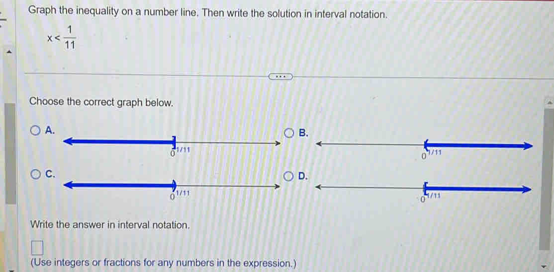 Graph the inequality on a number line. Then write the solution in interval notation.
x
Choose the correct graph below. 
A. 
B.
1/11
C. 
D.
0 1/11
Write the answer in interval notation. 
(Use integers or fractions for any numbers in the expression.)