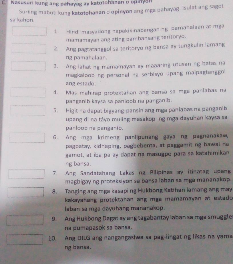 Nasusuri kung ang pahayag ay katotohanan o opinyon 
Suriing mabuti kung katotohanan o opinyon ang mga pahayag. Isulat ang sagot 
sa kahon. 
1. Hindi masyadong napakikinabangan ng pamahalaan at mga 
mamamayan ang ating pambansang teritoryo. 
2. Ang pagtatanggol sa teritoryo ng bansa ay tungkulin lamang 
ng pamahalaan. 
3. Ang lahat ng mamamayan ay maaaring utusan ng batas na 
magkaloob ng personal na serbisyo upang maipagtanggol 
ang estado. 
4. Mas mahirap protektahan ang bansa sa mga panlabas na 
panganib kaysa sa panloob na panganib. 
5. Higit na dapat bigyang-pansin ang mga panlabas na panganib 
upang di na táyo muling masakop ng mga dayuhan kaysa sa 
panloob na panganib. 
6. Ang mga krimeng panlipunang gaya ng pagnanakaw, 
pagpatay, kidnaping, pagbebenta, at paggamit ng bawal na 
gamot, at iba pa ay dapat na masugpo para sa katahimikan 
ng bansa. 
7. Ang Sandatahang Lakas ng Pilipinas ay itinatag upang 
magbigay ng proteksiyon sa bansa laban sa mga mananakop. 
8. Tanging ang mga kasapi ng Hukbong Katihan lamang ang may 
kakayahang protektahan ang mga mamamayan at estado 
laban sa mga dayuhang mananakop. 
9. Ang Hukbong Dagat ay ang tagabantay laban sa mga smuggle 
na pumapasok sa bansa. 
10. Ang DILG ang nangangasiwa sa pag-iingat ng likas na yama 
ng bansa.