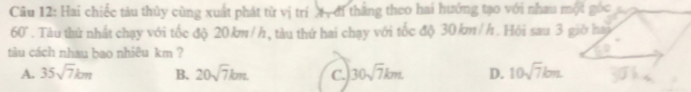Hai chiếc tàu thủy cùng xuất phát từ vị tríX, đi thắng theo hai hướng tạo với nhau một góc
60°. Tàu thứ nhất chạy với tốc độ 20km/h, tàu thứ hai chạy với tốc độ 30 km/h. Hội sau 3 giờ hai
tàu cách nhau bao nhiêu km ?
A. 35sqrt(7)km B. 20sqrt(7)km C. 30sqrt(7)km. D. 10sqrt(7)bm.