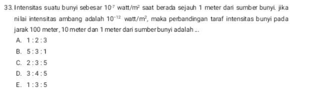 3 3. Intensitas suatu bunyi sebes ar 10^(-7) watt/m^2 saat berada sejauh 1 meter dari sumber bunyi. jika
nilai intensitas ambang adalah 10^(-12)watt/m^2 , maka perbandingan taraf intensitas bunyi pada
jarak 100 meter, 10 meter dan 1 meter dari sumber bunyi adalah ...
A. 1:2:3
B. 5:3:1
C. 2:3:5
D. 3:4:5
E. 1:3:5