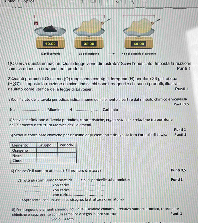 Chiedi à Copilot _ 1 di 1
12,00 32,00
12 g di carbonio + 32 g di ossigeno 
1)Osserva questa immagine. Quale legge viene dimostrata? Scrivi l'enunciato. Imposta la reazione 
chimica ed indica i reagenti ed i prodotti. Punti 1 
2)Quanti grammi di Ossigeno (O) reagiscono con 4g di Idrogeno (H) per dare 36 g di acqua 
(H2O)? Imposta la reazione chimica, indica chi sono i reagenti e chi sono i prodotti, illustra il 
risultato come verifica della legge di Lavoiser. Punti 1
3)Con l’aiuto della tavola periodica, indica il nome dell’elemento a partire dal simbolo chimico e viceversa 
Punti 0,5
Na _； ......Alluminio ; H _; Carbonio 
4)Scrivi la definizione di Tavola periodica, caratteristiche, organizzazione e relazione tra posizione 
dell’elemento e struttura atomica degli elementi. 
Punti 1 
5) Scrivi le coordinate chimiche per ciascuno degli elementi e disegna la Ioro Formula di Lewis: Punti 1 
6) Che cos’è il numero atomico? E il numero di massa? Punti 0,5
7) Tutti gli atomi sono formati da _tipi di particelle subatomiche: Punti 1 
_con carica_ 
_con carica_ 
_con carica_ 
Rappresenta, con un semplice disegno, la struttura di un atomo 
8) Per i seguenti elementi chimici, individua il simbolo chimico, il relativo numero atomico, coordinate 
chimiche e rappresenta con un semplice disegno la loro struttura: Punti 1 
Sodio, Azoto