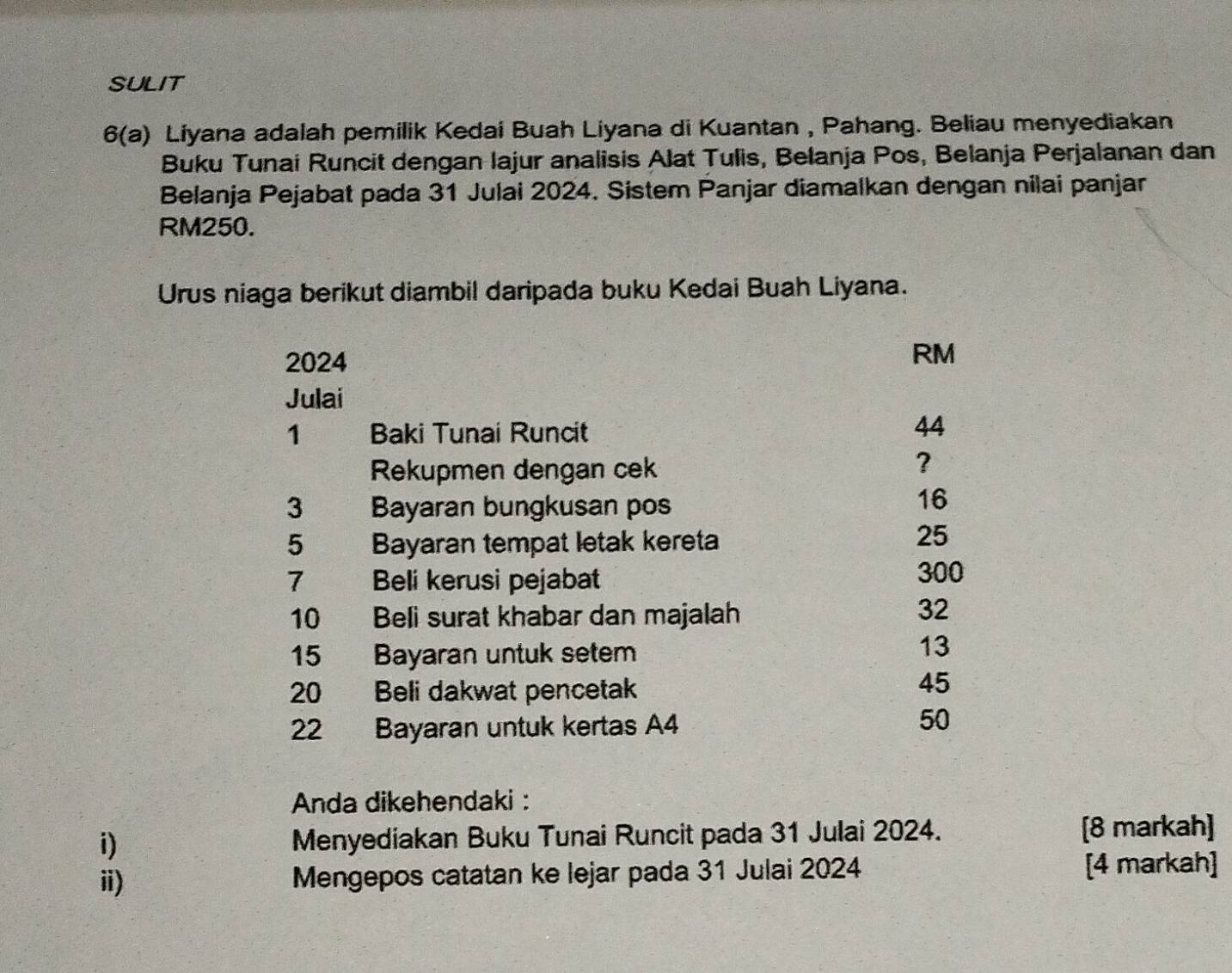 SULIT
6(a) Liyana adalah pemilik Kedai Buah Liyana di Kuantan , Pahang. Beliau menyediakan
Buku Tunai Runcit dengan lajur analisis Alat Tulis, Belanja Pos, Belanja Perjalanan dan
Belanja Pejabat pada 31 Julai 2024. Sistem Panjar diamalkan dengan nilai panjar
RM250.
Urus niaga berikut diambil daripada buku Kedai Buah Liyana.
2024
RM
Julai
1 Baki Tunai Runcit
44
Rekupmen dengan cek
?
3 Bayaran bungkusan pos
16
5 Bayaran tempat letak kereta
25
7 Beli kerusi pejabat
300
10 Beli surat khabar dan majalah
32
15 Bayaran untuk setem
13
20 Beli dakwat pencetak
45
22 Bayaran untuk kertas A4
50
Anda dikehendaki :
i) Menyediakan Buku Tunai Runcit pada 31 Julai 2024. [8 markah]
ii) Mengepos catatan ke lejar pada 31 Julai 2024 [4 markah]