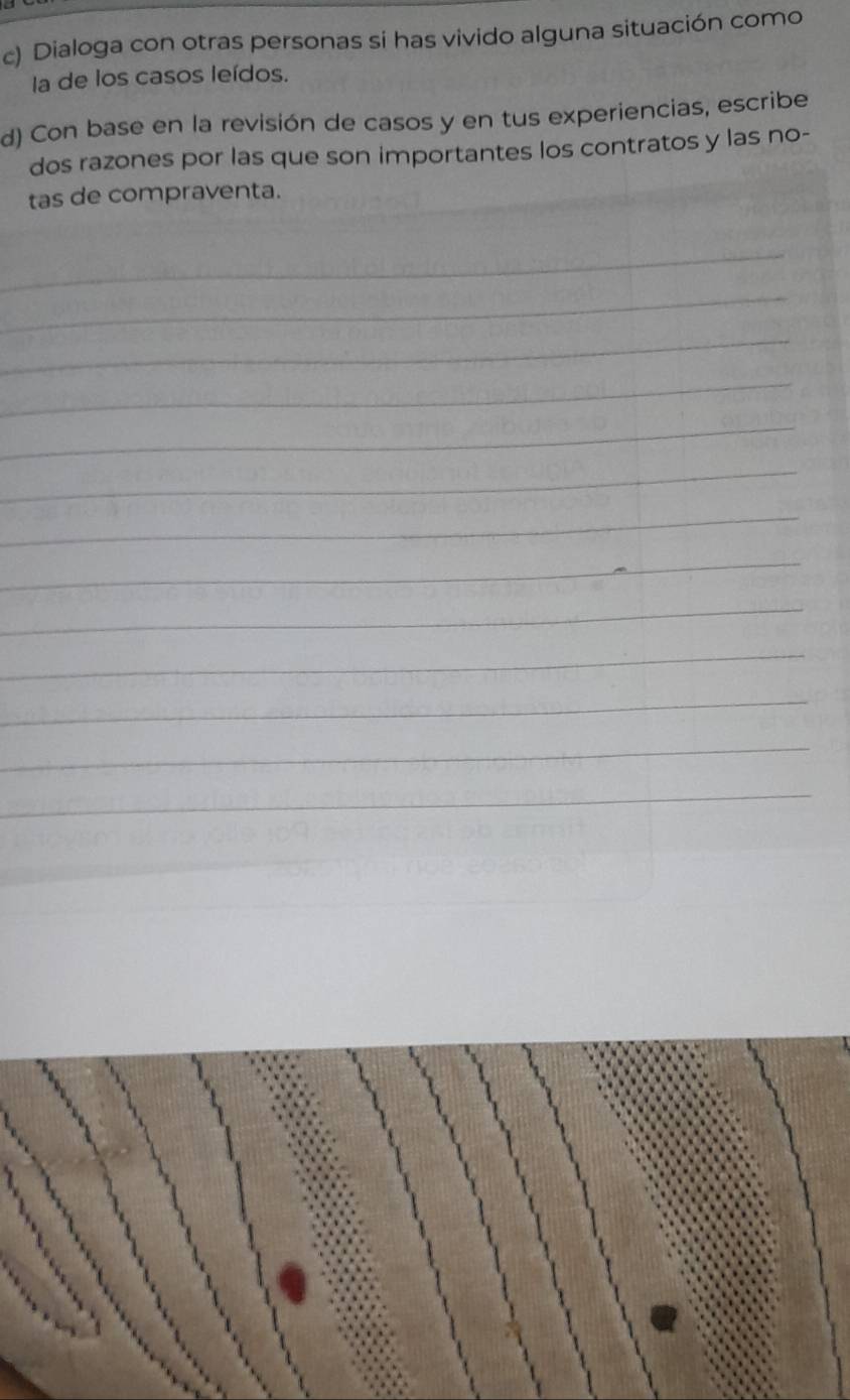 Dialoga con otras personas si has vivido alguna situación como 
la de los casos leídos. 
d) Con base en la revisión de casos y en tus experiencias, escribe 
dos razones por las que son importantes los contratos y las no- 
tas de compraventa. 
_ 
_ 
_ 
_ 
_ 
_ 
_ 
_ 
_ 
_ 
_ 
_ 
_