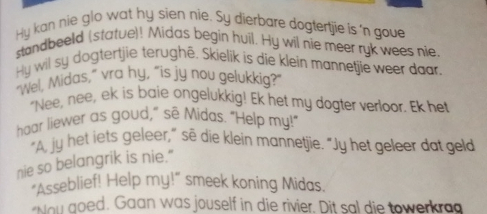 Hy kan nie glo wat hy sien nie. Sy dierbare dogtertjie is 'n goue 
standbeeld (statue)! Midas begin huil. Hy wil nie meer ryk wees nie. 
Hy wil sy dogtertjie terughê. Skielik is die klein mannetjie weer daar. 
"Wel, Midas," vra hy, “is jy nou gelukkig?" 
"Nee, nee, ek is baie ongelukkig! Ek het my dogter verloor. Ek het 
haar liewer as goud,” sẽ Midas. "Help my!" 
"A, jy het iets geleer," sẽ die klein mannetjie. "Jy het geleer dat geld 
nie so belangrik is nie.” 
"Asseblief! Help my!" smeek koning Midas. 
"Nou goed. Gaan was jouself in die rivier. Dit sal die towerkrag