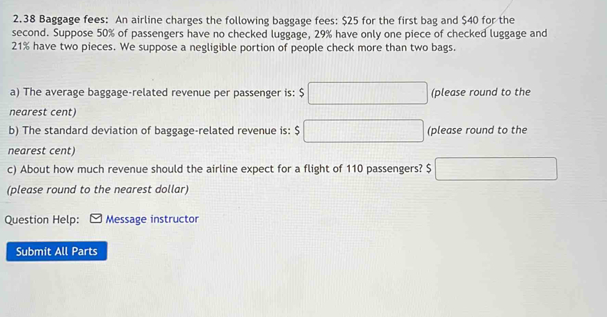 2.38 Baggage fees: An airline charges the following baggage fees: $25 for the first bag and $40 for the 
second. Suppose 50% of passengers have no checked luggage, 29% have only one piece of checked luggage and
21% have two pieces. We suppose a negligible portion of people check more than two bags. 
a) The average baggage-related revenue per passenger is: $□ (please round to the 
nearest cent) 
b) The standard deviation of baggage-related revenue is: $ □ (please round to the 
nearest cent) 
c) About how much revenue should the airline expect for a flight of 110 passengers? $ □
(please round to the nearest dollar) 
Question Help: Message instructor 
Submit All Parts