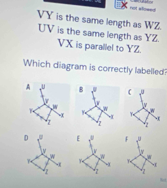 Calculator 
not allowed
VY is the same length as WZ.
UV is the same length as YZ.
VX is parallel to YZ. 
Which diagram is correctly labelled? 
A U ( 、U 
v 
W 
Y Y W 
-x 
z z 
D U E _U F 、 U
v Iv v 
W W 
Y - x Y x Y W
x
z z z 
Not