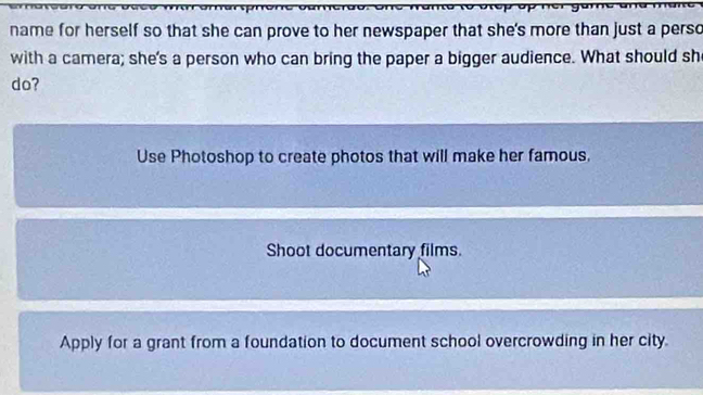 name for herself so that she can prove to her newspaper that she's more than just a perso
with a camera; she's a person who can bring the paper a bigger audience. What should sh
do?
Use Photoshop to create photos that will make her famous.
Shoot documentary films.
Apply for a grant from a foundation to document school overcrowding in her city.