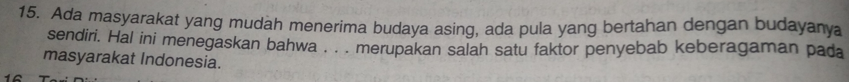 Ada masyarakat yang mudah menerima budaya asing, ada pula yang bertahan dengan budayanya 
sendiri. Hal ini menegaskan bahwa . . . merupakan salah satu faktor penyebab keberagaman pada 
masyarakat Indonesia.