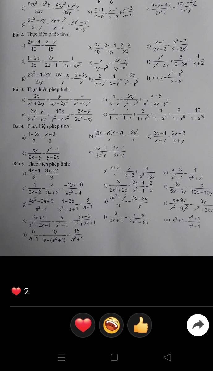  (5xy^2-x^2y)/3xy + (4xy^2+x^2y)/3xy  e)  (x+1)/a-b + (x-1)/a-b + (x+3)/a-b  f)  (5xy-4y)/2x^2y^1 + (3xy+4y)/2x^2y^3 
g)  (2x^2-xy)/x-y + (xy+y^2)/y-x + (2y^2-x^2)/x-y 
Bài 2. Thực hiện phép tính:
a)  (2x+4)/10 + (2-x)/15  b)  3x/10 + (2x-1)/15 + (2-x)/20  c)  (x+1)/2x-2 + (x^2+3)/2-2x^2 
d)  (1-2x)/2x + 2x/2x-1 + 1/2x-4x^2  e)  x/xy-y^2 + (2x-y)/xy-x^2  f)  x^2/x^2-4x + 6/6-3x + 1/x+2 
g)  (2x^2-10xy)/2xy + (5y-x)/y + (x+2y)/x   2/x+y + 1/x-y + (-3x)/x^2-y^2  i ) x+y+ (x^2+y^2)/x+y 
Bài 3. Thực hiện phép tính:
a)  2x/x^2+2xy + y/xy-2y^2 + 4/x^2-4y^2  b)  1/x-y + 3xy/y^3-x^3 + (x-y)/x^2+xy+y^2 
c)  (2x+y)/2x^2-xy + 16x/y^2-4x^2 + (2x-y)/2x^2+xy  d)  1/1-x + 1/1+x + 2/1+x^2 + 4/1+x^4 + 8/1+x^8 + 16/1+x^(16) 
Bài 4. Thực hiện phép tính:
a)  (1-3x)/2 - (x+3)/2   (2(x+y)(x-y))/x - (-2y^2)/x  c)  (3x+1)/x+y - (2x-3)/x+y 
b)
d)  xy/2x-y - (x^2-1)/y-2x  e)  (4x-1)/3x^2y - (7x-1)/3x^2y 
Bài 5. Thực hiện phép tính:
a)  (4x+1)/2 - (3x+2)/3  b )  (x+3)/x - x/x-3 + 9/x^2-3x  c)  (x+3)/x^2-1 - 1/x^2+x 
d)  1/3x-2 - 4/3x+2 - (-10x+8)/9x^2-4  e)  3/2x^2+2x + (2x-1)/x^2-1 - 2/x  f)  3x/5x+5y - x/10x-10y 
g)  (4a^2-3a+5)/a^3-1 - (1-2a)/a^2+a+1 - 6/a-1  h)  (5x^2-y^2)/xy - (3x-2y)/y  i)  (x+9y)/x^2-9y^2 - 3y/x^2+3xy 
k)  (3x+2)/x^2-2x+1 - 6/x^2-1 - (3x-2)/x^2+2x+1  1)  3/2x+6 - (x-6)/2x^2+6x  m) x^2+1- (x^4+1)/x^2+1 
n)  5/a+1 - 10/a-(a^2+1) - 15/a^3+1 
2