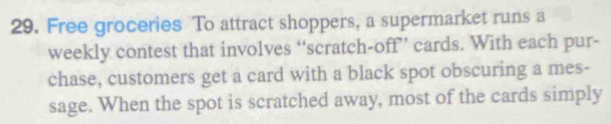 Free groceries To attract shoppers, a supermarket runs a 
weekly contest that involves “scratch-off” cards. With each pur- 
chase, customers get a card with a black spot obscuring a mes- 
sage. When the spot is scratched away, most of the cards simply