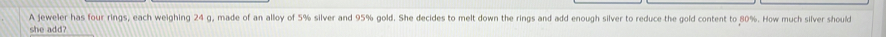 A jeweler has four rings, each weighing 24 g, made of an alloy of 5% silver and 95% gold. She decides to melt down the rings and add enough silver to reduce the gold content to 80%. How much silver should 
she add?