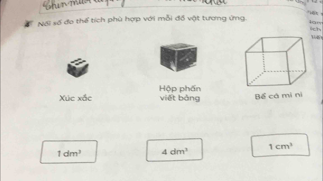 Mr M 
iế t s 
Nối số đo thể tích phù hợp với mỗi đồ vật tương ứng. 
Iam 
ich 
šiết 
Hộp phấn 
Xúc xắc viết bảng Bể cá mì nì
1cm^3
1dm^3
4dm^3