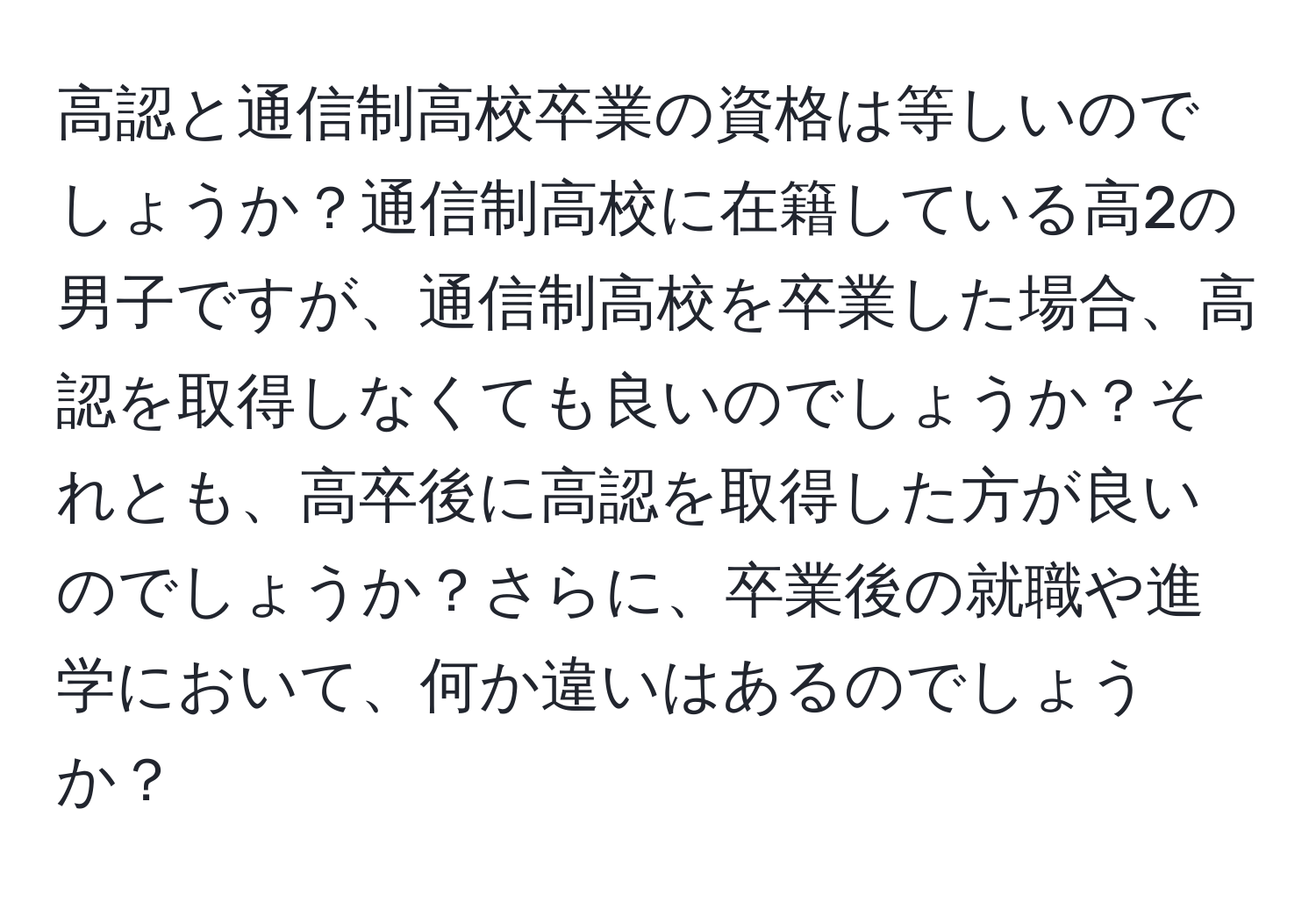 高認と通信制高校卒業の資格は等しいのでしょうか？通信制高校に在籍している高2の男子ですが、通信制高校を卒業した場合、高認を取得しなくても良いのでしょうか？それとも、高卒後に高認を取得した方が良いのでしょうか？さらに、卒業後の就職や進学において、何か違いはあるのでしょうか？