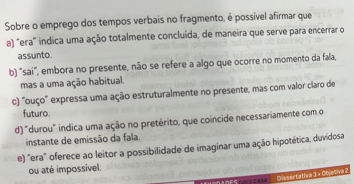 Sobre o emprego dos tempos verbais no fragmento, é possível afirmar que
a) “era” indica uma ação totalmente concluída, de maneira que serve para encerrar o
assunto.
b) “sai”, embora no presente, não se refere a algo que ocorre no momento da fala,
mas a uma ação habitual.
c) “ouço” expressa uma ação estruturalmente no presente, mas com valor claro de
futuro.
d) “durou” indica uma ação no pretérito, que coincide necessariamente com o
instante de emissão da fala.
e) “era” oferece ao leitor a possibilidade de imaginar uma ação hipotética, duvidosa
ou até impossível.
Dissertativa 3 • Objetiva 2