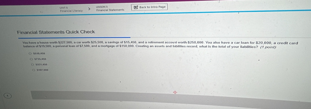 LESSON 3
Financial Literacy Financial Statements Back to Intro Page
Financial Statements Quick Check
You have a house worth $227,500, a car worth $25,500, a savings of $15,450, and a retirement account worth $250,000. You also have a car loan for $20,000, a credit card
balance of $19,500, a personal loan of $7,500, and a mortgage of $150,000. Creating an assets and liabilities record, what is the total of your liabilities? (1 point)
$518,450
5715,450
$321,450
$197,000