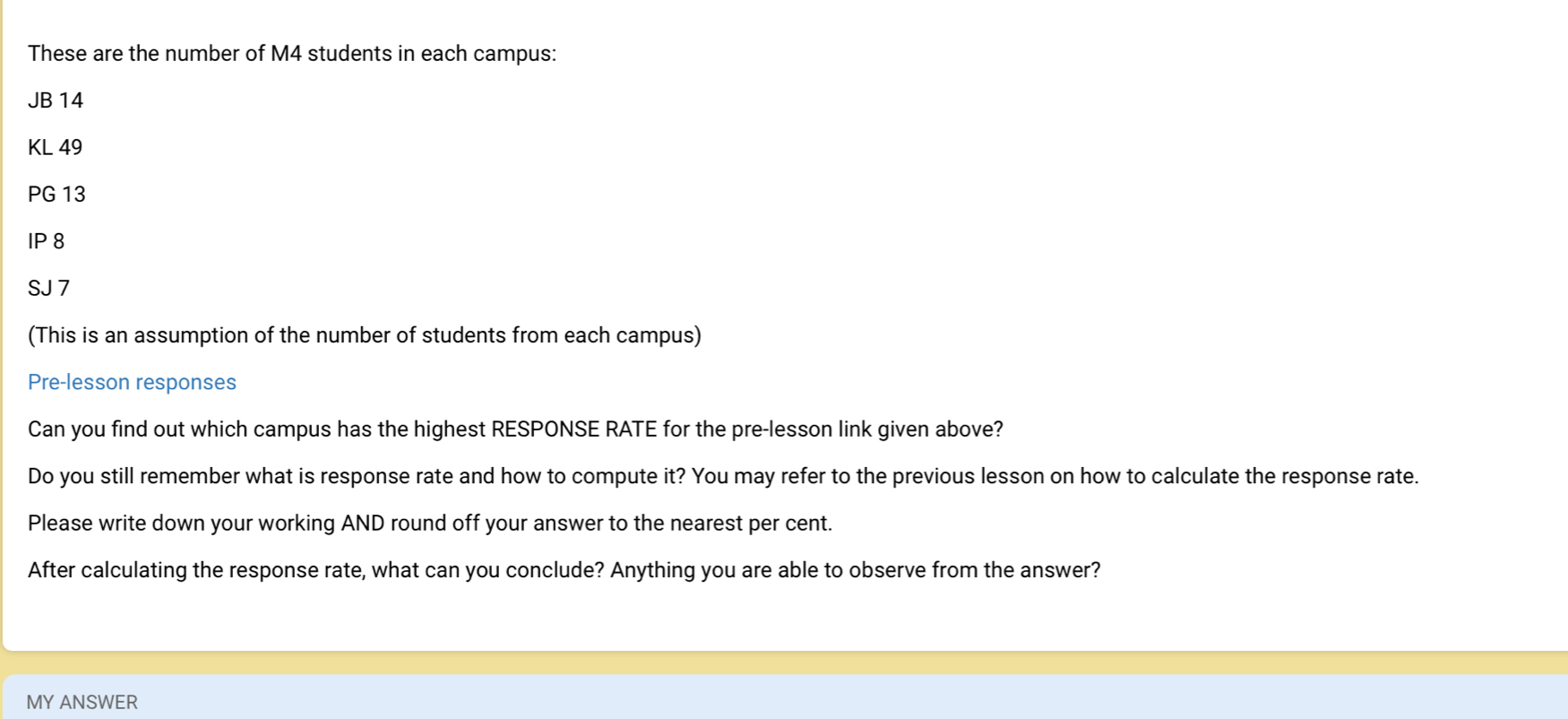 These are the number of M4 students in each campus: 
JB 14
KL 49
PG 13 
IP 8 
SJ 7 
(This is an assumption of the number of students from each campus) 
Pre-lesson responses 
Can you find out which campus has the highest RESPONSE RATE for the pre-lesson link given above? 
Do you still remember what is response rate and how to compute it? You may refer to the previous lesson on how to calculate the response rate. 
Please write down your working AND round off your answer to the nearest per cent. 
After calculating the response rate, what can you conclude? Anything you are able to observe from the answer? 
MY ANSWER