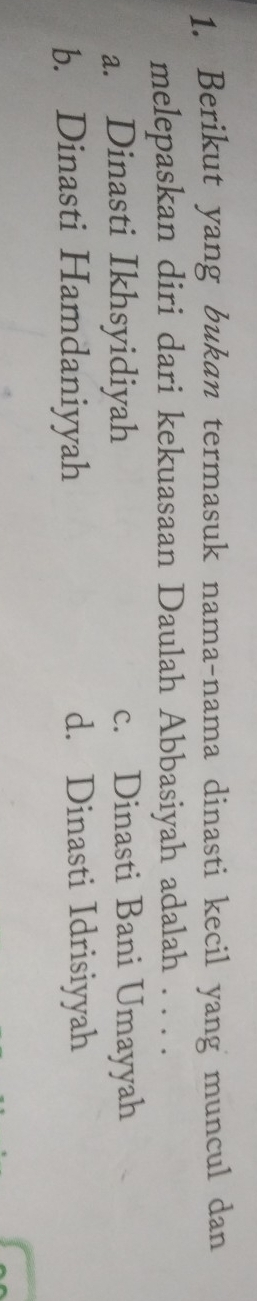 Berikut yang bukan termasuk nama-nama dinasti kecil yang muncul dan
melepaskan diri dari kekuasaan Daulah Abbasiyah adalah . . . .
a. Dinasti Ikhsyidiyah c. Dinasti Bani Umayyah
b. Dinasti Hamdaniyyah d. Dinasti Idrisiyyah